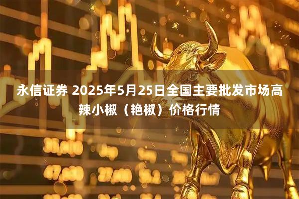 永信证券 2025年5月25日全国主要批发市场高辣小椒（艳椒）价格行情