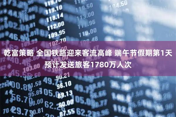 乾富策略 全国铁路迎来客流高峰 端午节假期第1天预计发送旅客1780万人次