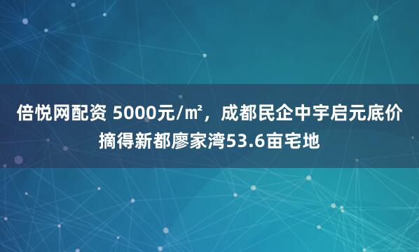 倍悦网配资 5000元/㎡，成都民企中宇启元底价摘得新都廖家湾53.6亩宅地