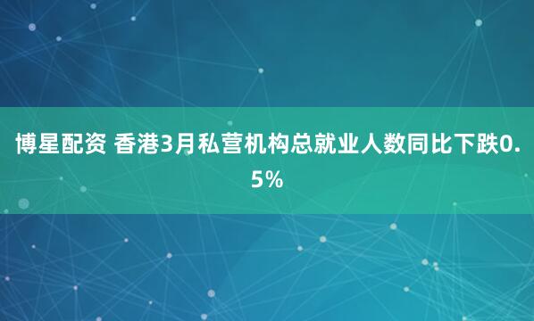 博星配资 香港3月私营机构总就业人数同比下跌0.5%