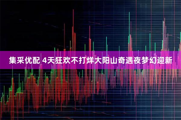 集采优配 4天狂欢不打烊大阳山奇遇夜梦幻迎新