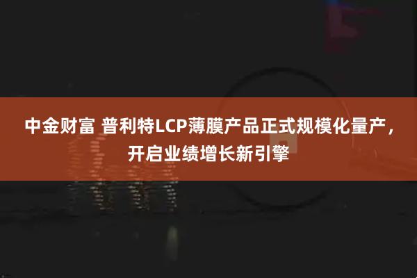 中金财富 普利特LCP薄膜产品正式规模化量产，开启业绩增长新引擎