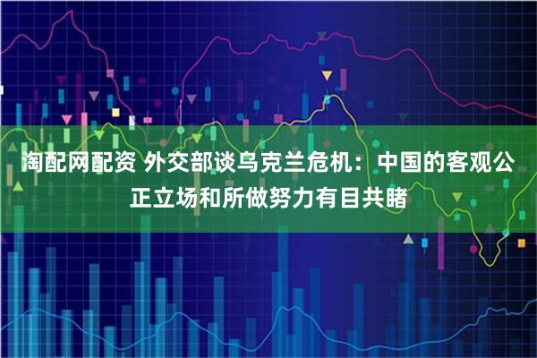 淘配网配资 外交部谈乌克兰危机：中国的客观公正立场和所做努力有目共睹