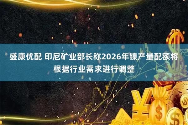 盛康优配 印尼矿业部长称2026年镍产量配额将根据行业需求进行调整