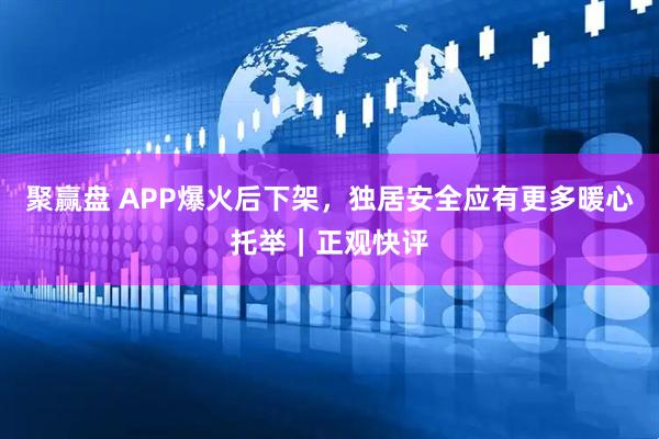 聚赢盘 APP爆火后下架，独居安全应有更多暖心托举｜正观快评