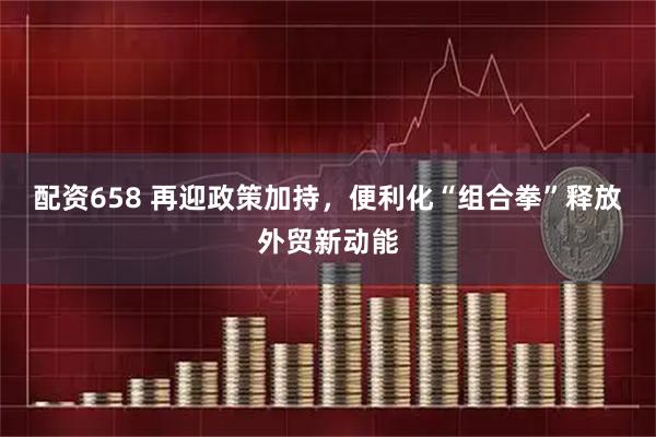 配资658 再迎政策加持，便利化“组合拳”释放外贸新动能