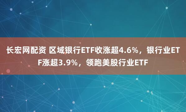 长宏网配资 区域银行ETF收涨超4.6%，银行业ETF涨超3.9%，领跑美股行业ETF