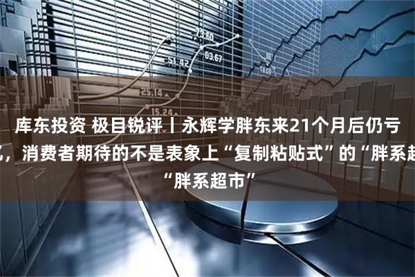 库东投资 极目锐评丨永辉学胖东来21个月后仍亏21亿，消费者期待的不是表象上“复制粘贴式”的“胖系超市”
