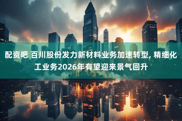 配资吧 百川股份发力新材料业务加速转型, 精细化工业务2026年有望迎来景气回升