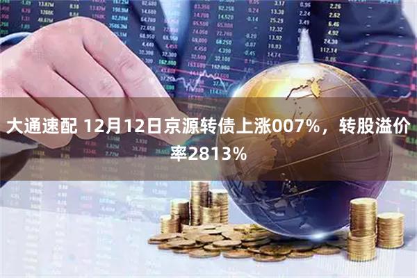 大通速配 12月12日京源转债上涨007%，转股溢价率2813%