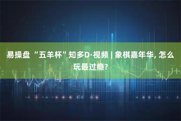 易操盘 “五羊杯”知多D·视频 | 象棋嘉年华, 怎么玩最过瘾?