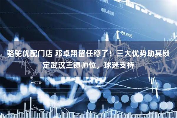 骆驼优配门店 邓卓翔留任稳了！三大优势助其锁定武汉三镇帅位，球迷支持