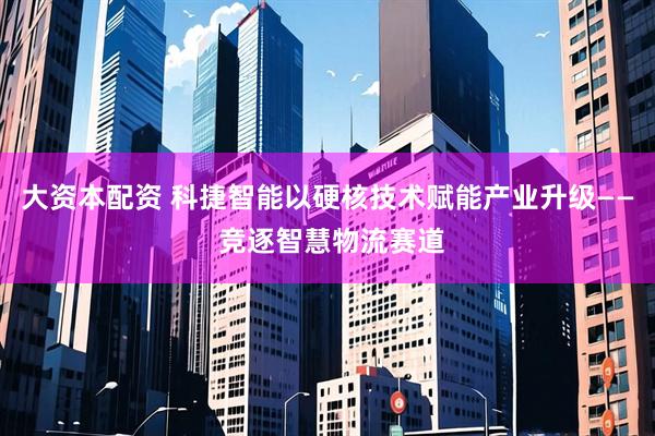 大资本配资 科捷智能以硬核技术赋能产业升级—— 竞逐智慧物流赛道
