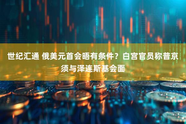 世纪汇通 俄美元首会晤有条件？白宫官员称普京须与泽连斯基会面