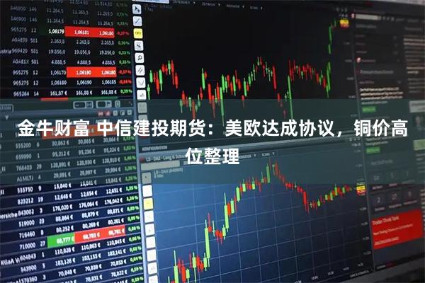 金牛财富 中信建投期货：美欧达成协议，铜价高位整理