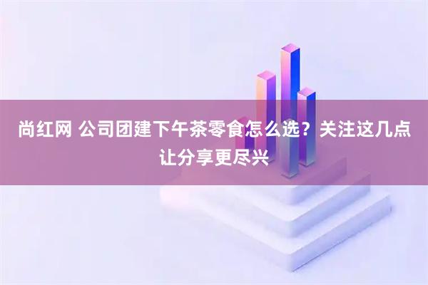 尚红网 公司团建下午茶零食怎么选？关注这几点让分享更尽兴