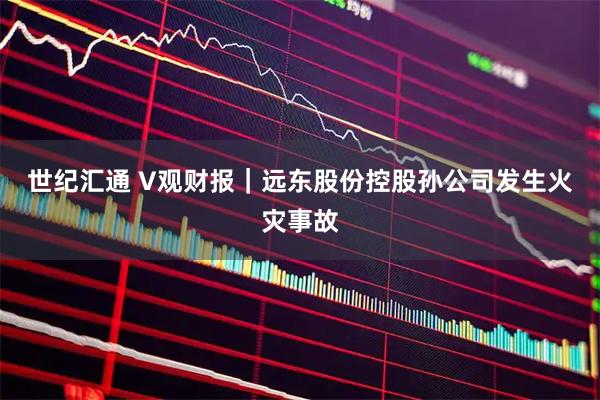 世纪汇通 V观财报｜远东股份控股孙公司发生火灾事故