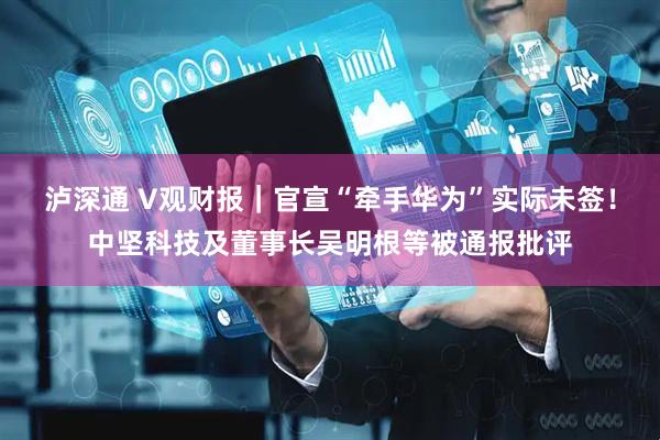 泸深通 V观财报｜官宣“牵手华为”实际未签！中坚科技及董事长吴明根等被通报批评